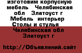 изготовим корпусную мебель - Челябинская обл., Златоуст г. Мебель, интерьер » Столы и стулья   . Челябинская обл.,Златоуст г.